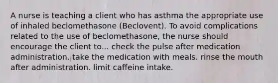 A nurse is teaching a client who has asthma the appropriate use of inhaled beclomethasone (Beclovent). To avoid complications related to the use of beclomethasone, the nurse should encourage the client to... check the pulse after medication administration. take the medication with meals. rinse the mouth after administration. limit caffeine intake.