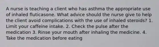 A nurse is teaching a client who has asthma the appropriate use of inhaled fluticasone. What advice should the nurse give to help the client avoid complications with the use of inhaled steroids? 1. Limit your caffeine intake. 2. Check the pulse after the medication 3. Rinse your mouth after inhaling the medicine. 4. Take the medication before eating