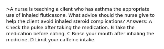 >A nurse is teaching a client who has asthma the appropriate use of inhaled fluticasone. What advice should the nurse give to help the client avoid inhaled steroid complications? Answers: A Check the pulse after taking the medication. B Take the medication before eating. C Rinse your mouth after inhaling the medicine. D Limit your caffeine intake.