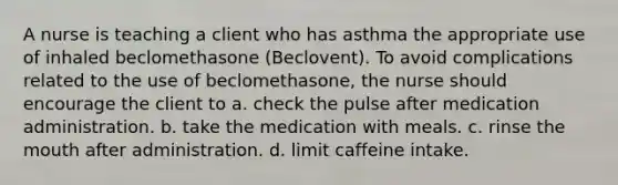 A nurse is teaching a client who has asthma the appropriate use of inhaled beclomethasone (Beclovent). To avoid complications related to the use of beclomethasone, the nurse should encourage the client to a. check the pulse after medication administration. b. take the medication with meals. c. rinse the mouth after administration. d. limit caffeine intake.