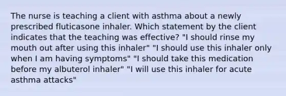 The nurse is teaching a client with asthma about a newly prescribed fluticasone inhaler. Which statement by the client indicates that the teaching was effective? "I should rinse my mouth out after using this inhaler" "I should use this inhaler only when I am having symptoms" "I should take this medication before my albuterol inhaler" "I will use this inhaler for acute asthma attacks"