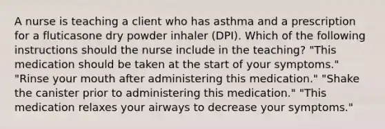 A nurse is teaching a client who has asthma and a prescription for a fluticasone dry powder inhaler (DPI). Which of the following instructions should the nurse include in the teaching? "This medication should be taken at the start of your symptoms." "Rinse your mouth after administering this medication." "Shake the canister prior to administering this medication." "This medication relaxes your airways to decrease your symptoms."