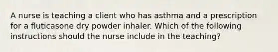 A nurse is teaching a client who has asthma and a prescription for a fluticasone dry powder inhaler. Which of the following instructions should the nurse include in the teaching?