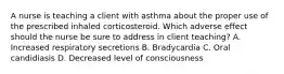 A nurse is teaching a client with asthma about the proper use of the prescribed inhaled corticosteroid. Which adverse effect should the nurse be sure to address in client teaching? A. Increased respiratory secretions B. Bradycardia C. Oral candidiasis D. Decreased level of consciousness