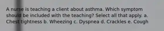 A nurse is teaching a client about asthma. Which symptom should be included with the teaching? Select all that apply. a. Chest tightness b. Wheezing c. Dyspnea d. Crackles e. Cough