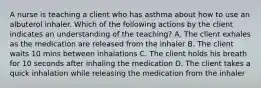 A nurse is teaching a client who has asthma about how to use an albuterol inhaler. Which of the following actions by the client indicates an understanding of the teaching? A. The client exhales as the medication are released from the inhaler B. The client waits 10 mins between inhalations C. The client holds his breath for 10 seconds after inhaling the medication D. The client takes a quick inhalation while releasing the medication from the inhaler