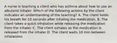 A nurse is teaching a client who has asthma about how to use an albuterol inhaler. Which of the following actions by the client indicates an understanding of the teaching? A. The client holds his breath for 10 seconds after inhaling the medication. B. The client takes a quick inhalation while releasing the medication from the inhaler. C. The client exhales as the medication is released from the inhaler D. The client waits 10 min between inhalations