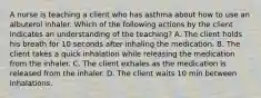 A nurse is teaching a client who has asthma about how to use an albuterol inhaler. Which of the following actions by the client indicates an understanding of the teaching? A. The client holds his breath for 10 seconds after inhaling the medication. B. The client takes a quick inhalation while releasing the medication from the inhaler. C. The client exhales as the medication is released from the inhaler. D. The client waits 10 min between inhalations.