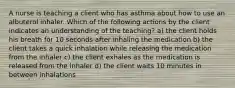 A nurse is teaching a client who has asthma about how to use an albuterol inhaler. Which of the following actions by the client indicates an understanding of the teaching? a) the client holds his breath for 10 seconds after inhaling the medication b) the client takes a quick inhalation while releasing the medication from the inhaler c) the client exhales as the medication is released from the inhaler d) the client waits 10 minutes in between inhalations