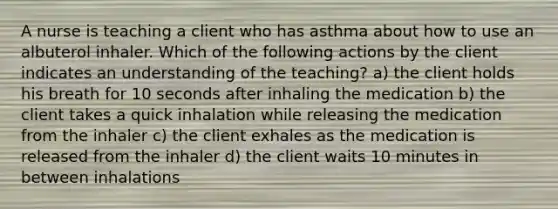 A nurse is teaching a client who has asthma about how to use an albuterol inhaler. Which of the following actions by the client indicates an understanding of the teaching? a) the client holds his breath for 10 seconds after inhaling the medication b) the client takes a quick inhalation while releasing the medication from the inhaler c) the client exhales as the medication is released from the inhaler d) the client waits 10 minutes in between inhalations