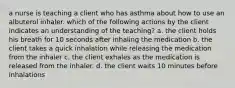 a nurse is teaching a client who has asthma about how to use an albuterol inhaler. which of the following actions by the client indicates an understanding of the teaching? a. the client holds his breath for 10 seconds after inhaling the medication b. the client takes a quick inhalation while releasing the medication from the inhaler c. the client exhales as the medication is released from the inhaler. d. the client waits 10 minutes before inhalations