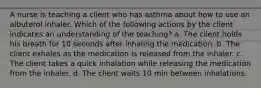 A nurse is teaching a client who has asthma about how to use an albuterol inhaler. Which of the following actions by the client indicates an understanding of the teaching? a. The client holds his breath for 10 seconds after inhaling the medication. b. The client exhales as the medication is released from the inhaler. c. The client takes a quick inhalation while releasing the medication from the inhaler. d. The client waits 10 min between inhalations.