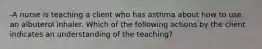 -A nurse is teaching a client who has asthma about how to use an albuterol inhaler. Which of the following actions by the client indicates an understanding of the teaching?