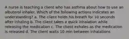 A nurse is teaching a client who has asthma about how to use an albuterol inhaler. Which of the following actions indicates an understanding? a. The client holds his breath for 10 seconds after inhaling b. The client takes a quick inhalation while releasing the medication c. The client exhales as the medication is released d. The client waits 10 min between inhalations