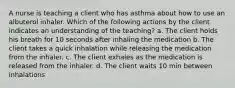 A nurse is teaching a client who has asthma about how to use an albuterol inhaler. Which of the following actions by the client indicates an understanding of the teaching? a. The client holds his breath for 10 seconds after inhaling the medication b. The client takes a quick inhalation while releasing the medication from the inhaler. c. The client exhales as the medication is released from the inhaler. d. The client waits 10 min between inhalations