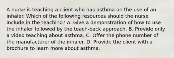 A nurse is teaching a client who has asthma on the use of an inhaler. Which of the following resources should the nurse include in the teaching? A. Give a demonstration of how to use the inhaler followed by the teach-back approach. B. Provide only a video teaching about asthma. C. Offer the phone number of the manufacturer of the inhaler. D. Provide the client with a brochure to learn more about asthma.