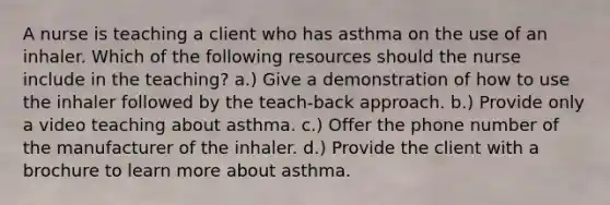 A nurse is teaching a client who has asthma on the use of an inhaler. Which of the following resources should the nurse include in the teaching? a.) Give a demonstration of how to use the inhaler followed by the teach-back approach. b.) Provide only a video teaching about asthma. c.) Offer the phone number of the manufacturer of the inhaler. d.) Provide the client with a brochure to learn more about asthma.