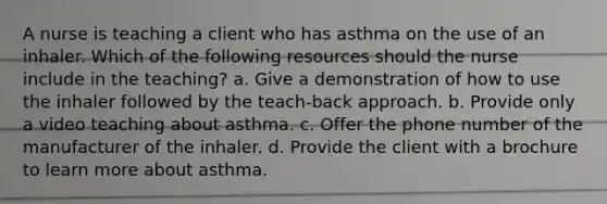 A nurse is teaching a client who has asthma on the use of an inhaler. Which of the following resources should the nurse include in the teaching? a. Give a demonstration of how to use the inhaler followed by the teach-back approach. b. Provide only a video teaching about asthma. c. Offer the phone number of the manufacturer of the inhaler. d. Provide the client with a brochure to learn more about asthma.