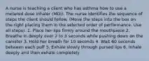 A nurse is teaching a client who has asthma how to use a metered dose inhaler (MDI). The nurse identifies the sequence of steps the client should follow. (Move the steps into the box on the right placing them in the selected order of performance. Use all steps). 1. Place her lips firmly around the mouthpiece 2. Breathe in deeply over 2 to 3 seconds while pushing down on the canister 3. Hold her breath for 10 seconds 4. Wait 60 seconds between each puff 5. Exhale slowly through pursed lips 6. Inhale deeply and then exhale completely