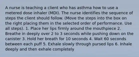 A nurse is teaching a client who has asthma how to use a metered dose inhaler (MDI). The nurse identifies the sequence of steps the client should follow. (Move the steps into the box on the right placing them in the selected order of performance. Use all steps). 1. Place her lips firmly around <a href='https://www.questionai.com/knowledge/krBoWYDU6j-the-mouth' class='anchor-knowledge'>the mouth</a>piece 2. Breathe in deeply over 2 to 3 seconds while pushing down on the canister 3. Hold her breath for 10 seconds 4. Wait 60 seconds between each puff 5. Exhale slowly through pursed lips 6. Inhale deeply and then exhale completely