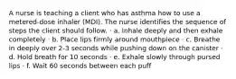 A nurse is teaching a client who has asthma how to use a metered-dose inhaler (MDI). The nurse identifies the sequence of steps the client should follow. · a. Inhale deeply and then exhale completely · b. Place lips firmly around mouthpiece · c. Breathe in deeply over 2-3 seconds while pushing down on the canister · d. Hold breath for 10 seconds · e. Exhale slowly through pursed lips · f. Wait 60 seconds between each puff