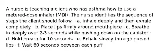 A nurse is teaching a client who has asthma how to use a metered-dose inhaler (MDI). The nurse identifies the sequence of steps the client should follow. · a. Inhale deeply and then exhale completely · b. Place lips firmly around mouthpiece · c. Breathe in deeply over 2-3 seconds while pushing down on the canister · d. Hold breath for 10 seconds · e. Exhale slowly through pursed lips · f. Wait 60 seconds between each puff