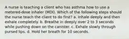 A nurse is teaching a client who has asthma how to use a metered-dose inhaler (MDI). Which of the following steps should the nurse teach the client to do first? a. Inhale deeply and then exhale completely. b. Breathe in deeply over 2 to 3 seconds while pushing down on the canister. c. Exhale slowly through pursed lips. d. Hold her breath for 10 seconds.