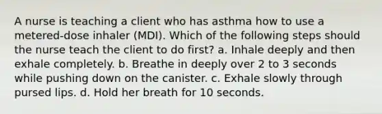 A nurse is teaching a client who has asthma how to use a metered-dose inhaler (MDI). Which of the following steps should the nurse teach the client to do first? a. Inhale deeply and then exhale completely. b. Breathe in deeply over 2 to 3 seconds while pushing down on the canister. c. Exhale slowly through pursed lips. d. Hold her breath for 10 seconds.