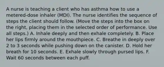 A nurse is teaching a client who has asthma how to use a metered-dose inhaler (MDI). The nurse identifies the sequence of steps the client should follow. (Move the steps into the box on the right, placing them in the selected order of performance. Use all steps.) A. Inhale deeply and then exhale completely. B. Place her lips firmly around the mouthpiece. C. Breathe in deeply over 2 to 3 seconds while pushing down on the canister. D. Hold her breath for 10 seconds. E. Exhale slowly through pursed lips. F. Wait 60 seconds between each puff.