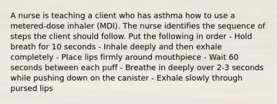 A nurse is teaching a client who has asthma how to use a metered-dose inhaler (MDI). The nurse identifies the sequence of steps the client should follow. Put the following in order - Hold breath for 10 seconds - Inhale deeply and then exhale completely - Place lips firmly around mouthpiece - Wait 60 seconds between each puff - Breathe in deeply over 2-3 seconds while pushing down on the canister - Exhale slowly through pursed lips