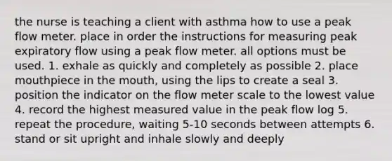 the nurse is teaching a client with asthma how to use a peak flow meter. place in order the instructions for measuring peak expiratory flow using a peak flow meter. all options must be used. 1. exhale as quickly and completely as possible 2. place mouthpiece in the mouth, using the lips to create a seal 3. position the indicator on the flow meter scale to the lowest value 4. record the highest measured value in the peak flow log 5. repeat the procedure, waiting 5-10 seconds between attempts 6. stand or sit upright and inhale slowly and deeply