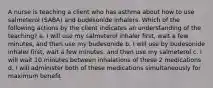 A nurse is teaching a client who has asthma about how to use salmeterol (SABA) and budesonide inhalers. Which of the following actions by the client indicates an understanding of the teaching? a. I will use my salmeterol inhaler first, wait a few minutes, and then use my budesonide b. I will use by budesonide inhaler first, wait a few minutes, and then use my salmeterol c. I will wait 10 minutes between inhalations of these 2 medications d. I will administer both of these medications simultaneously for maximum benefit