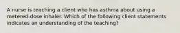 A nurse is teaching a client who has asthma about using a metered-dose inhaler. Which of the following client statements indicates an understanding of the teaching?