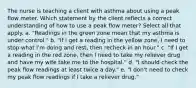 The nurse is teaching a client with asthma about using a peak flow meter. Which statement by the client reflects a correct understanding of how to use a peak flow meter? Select all that apply. a. "Readings in the green zone mean that my asthma is under control." b. "If I get a reading in the yellow zone, I need to stop what I'm doing and rest, then recheck in an hour." c. "If I get a reading in the red zone, then I need to take my reliever drug and have my wife take me to the hospital." d. "I should check the peak flow readings at least twice a day." e. "I don't need to check my peak flow readings if I take a reliever drug."