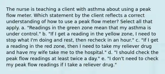 The nurse is teaching a client with asthma about using a peak flow meter. Which statement by the client reflects a correct understanding of how to use a peak flow meter? Select all that apply. a. "Readings in the green zone mean that my asthma is under control." b. "If I get a reading in the yellow zone, I need to stop what I'm doing and rest, then recheck in an hour." c. "If I get a reading in the red zone, then I need to take my reliever drug and have my wife take me to the hospital." d. "I should check the peak flow readings at least twice a day." e. "I don't need to check my peak flow readings if I take a reliever drug."