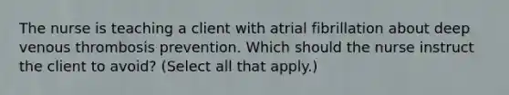 The nurse is teaching a client with atrial fibrillation about deep venous thrombosis prevention. Which should the nurse instruct the client to avoid​? ​(Select all that​ apply.)