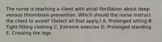 The nurse is teaching a client with atrial fibrillation about deep venous thrombosis prevention. Which should the nurse instruct the client to avoid​? ​(Select all that​ apply.) A. Prolonged sitting B. ​Tight-fitting clothing C. Extreme exercise D. Prolonged standing E. Crossing the legs