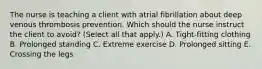 The nurse is teaching a client with atrial fibrillation about deep venous thrombosis prevention. Which should the nurse instruct the client to avoid​? ​(Select all that​ apply.) A. ​Tight-fitting clothing B. Prolonged standing C. Extreme exercise D. Prolonged sitting E. Crossing the legs