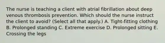 The nurse is teaching a client with atrial fibrillation about deep venous thrombosis prevention. Which should the nurse instruct the client to avoid​? ​(Select all that​ apply.) A. ​Tight-fitting clothing B. Prolonged standing C. Extreme exercise D. Prolonged sitting E. Crossing the legs