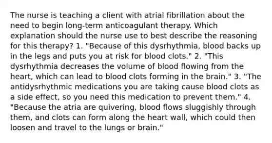 The nurse is teaching a client with atrial fibrillation about the need to begin long-term anticoagulant therapy. Which explanation should the nurse use to best describe the reasoning for this therapy? 1. "Because of this dysrhythmia, blood backs up in the legs and puts you at risk for blood clots." 2. "This dysrhythmia decreases the volume of blood flowing from the heart, which can lead to blood clots forming in the brain." 3. "The antidysrhythmic medications you are taking cause blood clots as a side effect, so you need this medication to prevent them." 4. "Because the atria are quivering, blood flows sluggishly through them, and clots can form along the heart wall, which could then loosen and travel to the lungs or brain."