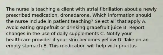 The nurse is teaching a client with atrial fibrillation about a newly prescribed medication, dronedarone. Which information should the nurse include in patient teaching? Select all that apply A. Avoid eating grapefruit or drinking grapefruit juice B. Report changes in the use of daily supplements C. Notify your healthcare provider if your skin becomes yellow D. Take on an empty stomach E. This medication will help with pruritus