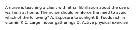 A nurse is teaching a client with atrial fibrillation about the use of warfarin at home. The nurse should reinforce the need to avoid which of the following? A. Exposure to sunlight B. Foods rich in vitamin K C. Large indoor gatherings D. Active physical exercise