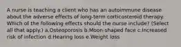 A nurse is teaching a client who has an autoimmune disease about the adverse effects of long-term corticosteroid therapy. Which of the following effects should the nurse include? (Select all that apply.) a.Osteoporosis b.Moon-shaped face c.Increased risk of infection d.Hearing loss e.Weight loss