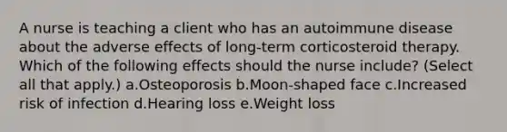 A nurse is teaching a client who has an autoimmune disease about the adverse effects of long-term corticosteroid therapy. Which of the following effects should the nurse include? (Select all that apply.) a.Osteoporosis b.Moon-shaped face c.Increased risk of infection d.Hearing loss e.Weight loss