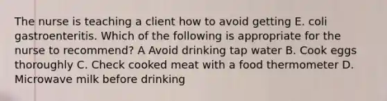 The nurse is teaching a client how to avoid getting E. coli gastroenteritis. Which of the following is appropriate for the nurse to recommend? A Avoid drinking tap water B. Cook eggs thoroughly C. Check cooked meat with a food thermometer D. Microwave milk before drinking