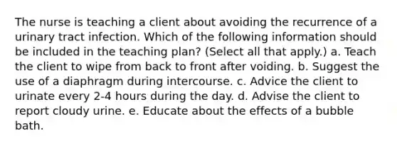 The nurse is teaching a client about avoiding the recurrence of a urinary tract infection. Which of the following information should be included in the teaching plan? (Select all that apply.) a. Teach the client to wipe from back to front after voiding. b. Suggest the use of a diaphragm during intercourse. c. Advice the client to urinate every 2-4 hours during the day. d. Advise the client to report cloudy urine. e. Educate about the effects of a bubble bath.