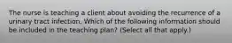 The nurse is teaching a client about avoiding the recurrence of a urinary tract infection. Which of the following information should be included in the teaching plan? (Select all that apply.)