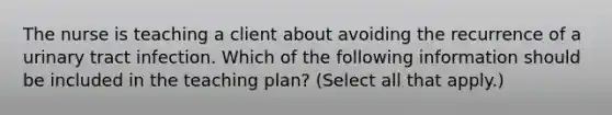 The nurse is teaching a client about avoiding the recurrence of a urinary tract infection. Which of the following information should be included in the teaching plan? (Select all that apply.)