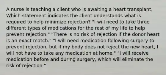 A nurse is teaching a client who is awaiting a heart transplant. Which statement indicates the client understands what is required to help minimize rejection? "I will need to take three different types of medications for the rest of my life to help prevent rejection." "There is no risk of rejection if the donor heart is an exact match." "I will need medication following surgery to prevent rejection, but if my body does not reject the new heart, I will not have to take any medication at home." "I will receive medication before and during surgery, which will eliminate the risk of rejection."