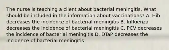 The nurse is teaching a client about bacterial meningitis. What should be included in the information about vaccinations? A. Hib decreases the incidence of bacterial meningitis B. Influenza decreases the incidence of bacterial meningitis C. PCV decreases the incidence of bacterial meningitis D. DTaP decreases the incidence of bacterial meningitis